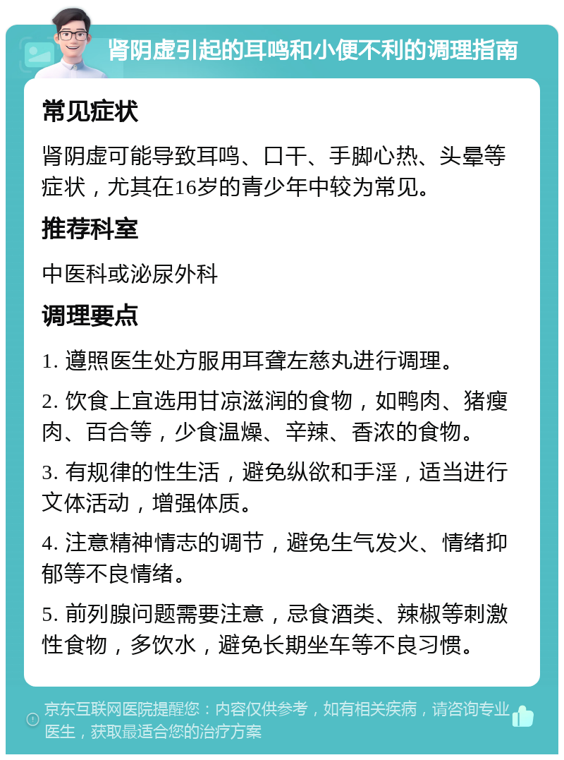 肾阴虚引起的耳鸣和小便不利的调理指南 常见症状 肾阴虚可能导致耳鸣、口干、手脚心热、头晕等症状，尤其在16岁的青少年中较为常见。 推荐科室 中医科或泌尿外科 调理要点 1. 遵照医生处方服用耳聋左慈丸进行调理。 2. 饮食上宜选用甘凉滋润的食物，如鸭肉、猪瘦肉、百合等，少食温燥、辛辣、香浓的食物。 3. 有规律的性生活，避免纵欲和手淫，适当进行文体活动，增强体质。 4. 注意精神情志的调节，避免生气发火、情绪抑郁等不良情绪。 5. 前列腺问题需要注意，忌食酒类、辣椒等刺激性食物，多饮水，避免长期坐车等不良习惯。