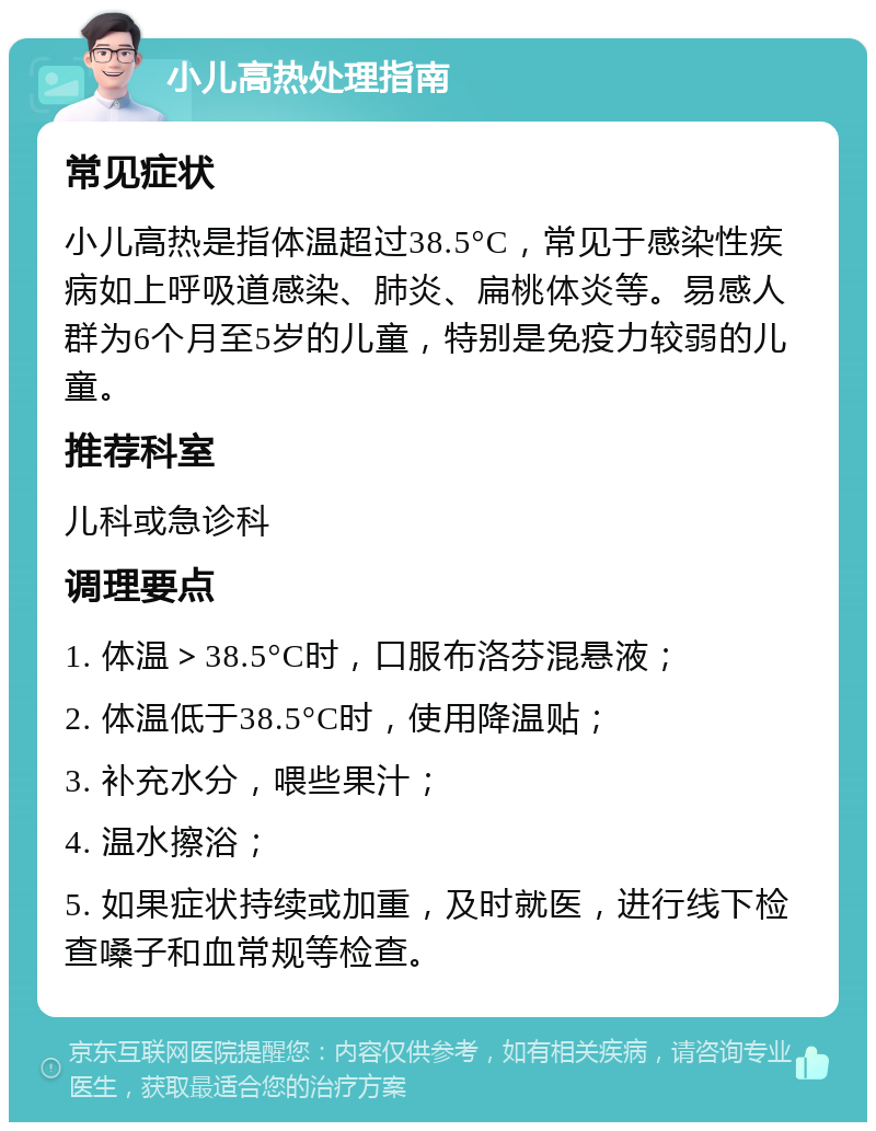 小儿高热处理指南 常见症状 小儿高热是指体温超过38.5°C，常见于感染性疾病如上呼吸道感染、肺炎、扁桃体炎等。易感人群为6个月至5岁的儿童，特别是免疫力较弱的儿童。 推荐科室 儿科或急诊科 调理要点 1. 体温＞38.5°C时，口服布洛芬混悬液； 2. 体温低于38.5°C时，使用降温贴； 3. 补充水分，喂些果汁； 4. 温水擦浴； 5. 如果症状持续或加重，及时就医，进行线下检查嗓子和血常规等检查。