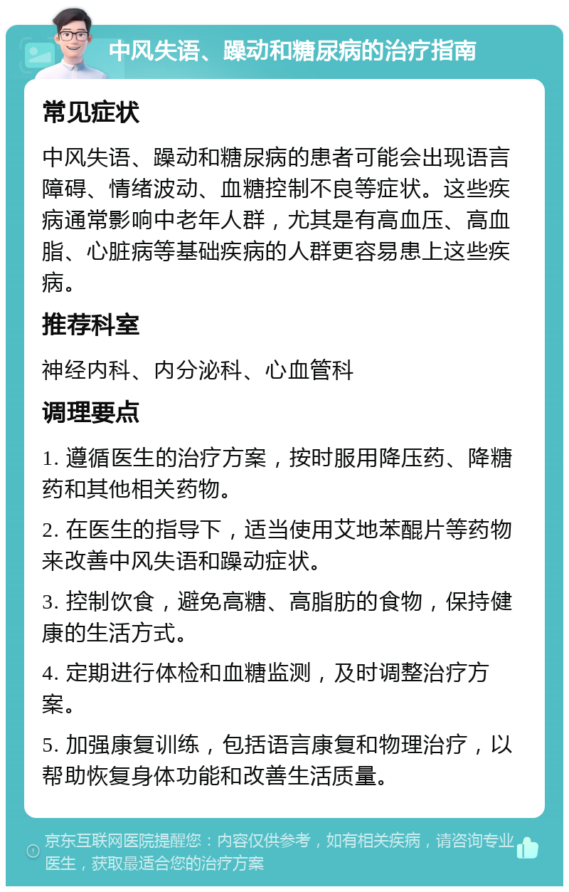 中风失语、躁动和糖尿病的治疗指南 常见症状 中风失语、躁动和糖尿病的患者可能会出现语言障碍、情绪波动、血糖控制不良等症状。这些疾病通常影响中老年人群，尤其是有高血压、高血脂、心脏病等基础疾病的人群更容易患上这些疾病。 推荐科室 神经内科、内分泌科、心血管科 调理要点 1. 遵循医生的治疗方案，按时服用降压药、降糖药和其他相关药物。 2. 在医生的指导下，适当使用艾地苯醌片等药物来改善中风失语和躁动症状。 3. 控制饮食，避免高糖、高脂肪的食物，保持健康的生活方式。 4. 定期进行体检和血糖监测，及时调整治疗方案。 5. 加强康复训练，包括语言康复和物理治疗，以帮助恢复身体功能和改善生活质量。