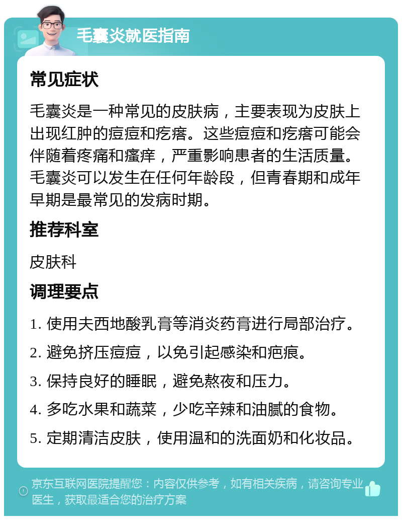 毛囊炎就医指南 常见症状 毛囊炎是一种常见的皮肤病，主要表现为皮肤上出现红肿的痘痘和疙瘩。这些痘痘和疙瘩可能会伴随着疼痛和瘙痒，严重影响患者的生活质量。毛囊炎可以发生在任何年龄段，但青春期和成年早期是最常见的发病时期。 推荐科室 皮肤科 调理要点 1. 使用夫西地酸乳膏等消炎药膏进行局部治疗。 2. 避免挤压痘痘，以免引起感染和疤痕。 3. 保持良好的睡眠，避免熬夜和压力。 4. 多吃水果和蔬菜，少吃辛辣和油腻的食物。 5. 定期清洁皮肤，使用温和的洗面奶和化妆品。