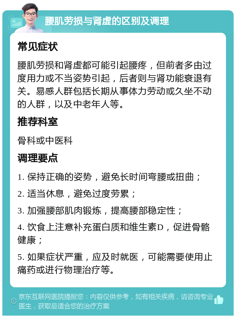 腰肌劳损与肾虚的区别及调理 常见症状 腰肌劳损和肾虚都可能引起腰疼，但前者多由过度用力或不当姿势引起，后者则与肾功能衰退有关。易感人群包括长期从事体力劳动或久坐不动的人群，以及中老年人等。 推荐科室 骨科或中医科 调理要点 1. 保持正确的姿势，避免长时间弯腰或扭曲； 2. 适当休息，避免过度劳累； 3. 加强腰部肌肉锻炼，提高腰部稳定性； 4. 饮食上注意补充蛋白质和维生素D，促进骨骼健康； 5. 如果症状严重，应及时就医，可能需要使用止痛药或进行物理治疗等。