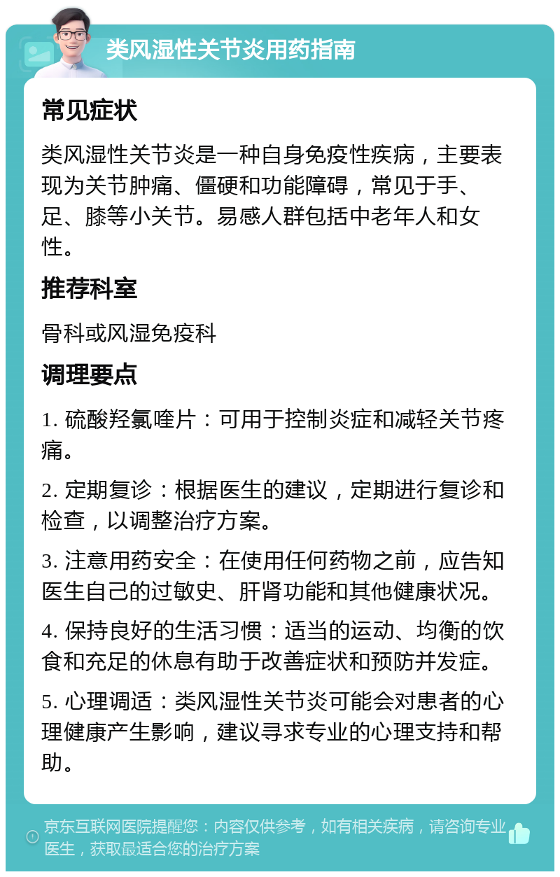 类风湿性关节炎用药指南 常见症状 类风湿性关节炎是一种自身免疫性疾病，主要表现为关节肿痛、僵硬和功能障碍，常见于手、足、膝等小关节。易感人群包括中老年人和女性。 推荐科室 骨科或风湿免疫科 调理要点 1. 硫酸羟氯喹片：可用于控制炎症和减轻关节疼痛。 2. 定期复诊：根据医生的建议，定期进行复诊和检查，以调整治疗方案。 3. 注意用药安全：在使用任何药物之前，应告知医生自己的过敏史、肝肾功能和其他健康状况。 4. 保持良好的生活习惯：适当的运动、均衡的饮食和充足的休息有助于改善症状和预防并发症。 5. 心理调适：类风湿性关节炎可能会对患者的心理健康产生影响，建议寻求专业的心理支持和帮助。