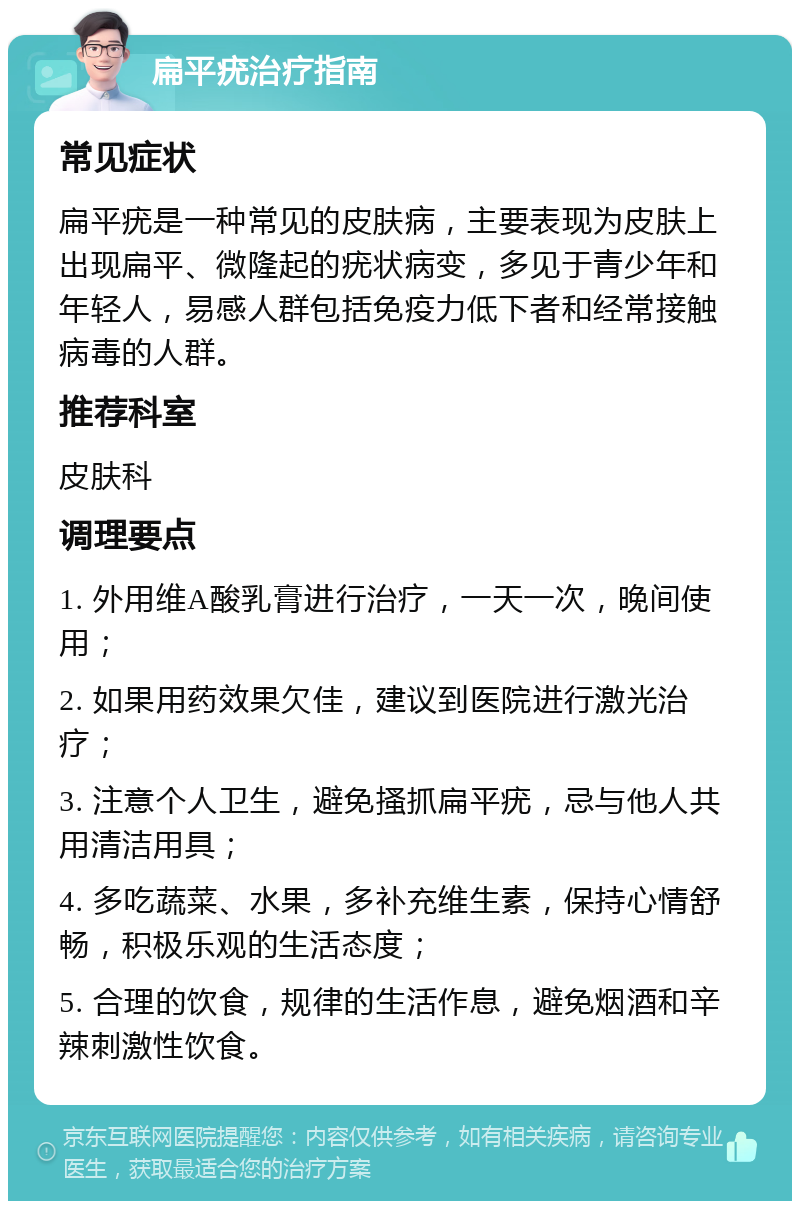 扁平疣治疗指南 常见症状 扁平疣是一种常见的皮肤病，主要表现为皮肤上出现扁平、微隆起的疣状病变，多见于青少年和年轻人，易感人群包括免疫力低下者和经常接触病毒的人群。 推荐科室 皮肤科 调理要点 1. 外用维A酸乳膏进行治疗，一天一次，晚间使用； 2. 如果用药效果欠佳，建议到医院进行激光治疗； 3. 注意个人卫生，避免搔抓扁平疣，忌与他人共用清洁用具； 4. 多吃蔬菜、水果，多补充维生素，保持心情舒畅，积极乐观的生活态度； 5. 合理的饮食，规律的生活作息，避免烟酒和辛辣刺激性饮食。