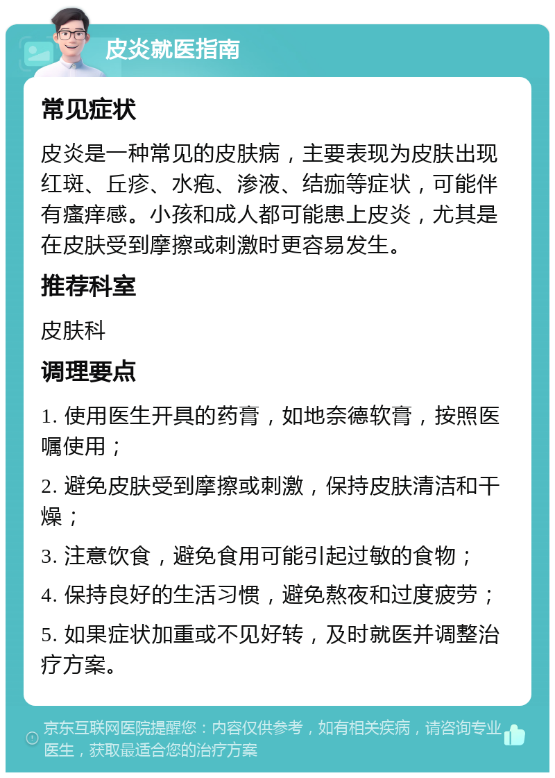 皮炎就医指南 常见症状 皮炎是一种常见的皮肤病，主要表现为皮肤出现红斑、丘疹、水疱、渗液、结痂等症状，可能伴有瘙痒感。小孩和成人都可能患上皮炎，尤其是在皮肤受到摩擦或刺激时更容易发生。 推荐科室 皮肤科 调理要点 1. 使用医生开具的药膏，如地奈德软膏，按照医嘱使用； 2. 避免皮肤受到摩擦或刺激，保持皮肤清洁和干燥； 3. 注意饮食，避免食用可能引起过敏的食物； 4. 保持良好的生活习惯，避免熬夜和过度疲劳； 5. 如果症状加重或不见好转，及时就医并调整治疗方案。