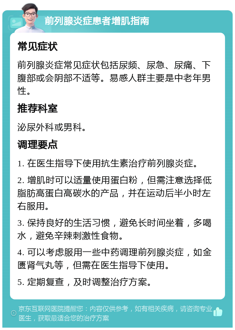 前列腺炎症患者增肌指南 常见症状 前列腺炎症常见症状包括尿频、尿急、尿痛、下腹部或会阴部不适等。易感人群主要是中老年男性。 推荐科室 泌尿外科或男科。 调理要点 1. 在医生指导下使用抗生素治疗前列腺炎症。 2. 增肌时可以适量使用蛋白粉，但需注意选择低脂肪高蛋白高碳水的产品，并在运动后半小时左右服用。 3. 保持良好的生活习惯，避免长时间坐着，多喝水，避免辛辣刺激性食物。 4. 可以考虑服用一些中药调理前列腺炎症，如金匮肾气丸等，但需在医生指导下使用。 5. 定期复查，及时调整治疗方案。