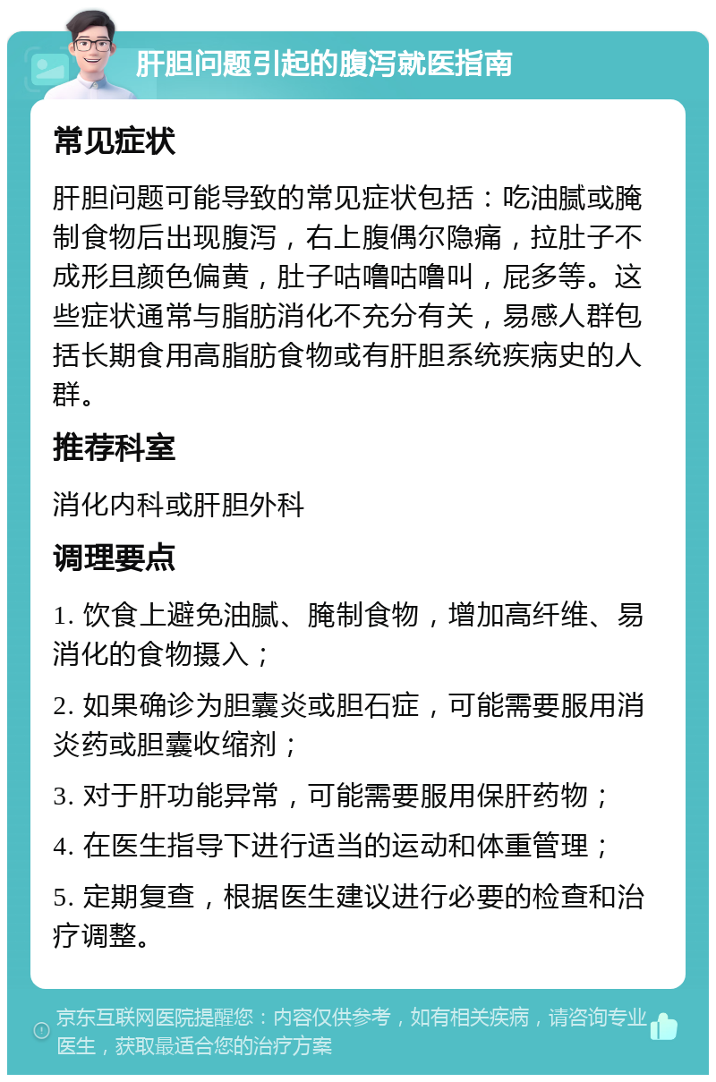 肝胆问题引起的腹泻就医指南 常见症状 肝胆问题可能导致的常见症状包括：吃油腻或腌制食物后出现腹泻，右上腹偶尔隐痛，拉肚子不成形且颜色偏黄，肚子咕噜咕噜叫，屁多等。这些症状通常与脂肪消化不充分有关，易感人群包括长期食用高脂肪食物或有肝胆系统疾病史的人群。 推荐科室 消化内科或肝胆外科 调理要点 1. 饮食上避免油腻、腌制食物，增加高纤维、易消化的食物摄入； 2. 如果确诊为胆囊炎或胆石症，可能需要服用消炎药或胆囊收缩剂； 3. 对于肝功能异常，可能需要服用保肝药物； 4. 在医生指导下进行适当的运动和体重管理； 5. 定期复查，根据医生建议进行必要的检查和治疗调整。