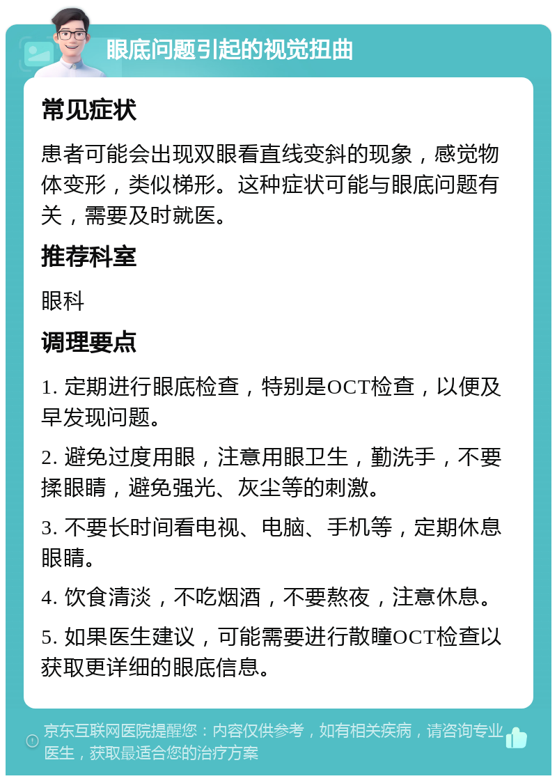 眼底问题引起的视觉扭曲 常见症状 患者可能会出现双眼看直线变斜的现象，感觉物体变形，类似梯形。这种症状可能与眼底问题有关，需要及时就医。 推荐科室 眼科 调理要点 1. 定期进行眼底检查，特别是OCT检查，以便及早发现问题。 2. 避免过度用眼，注意用眼卫生，勤洗手，不要揉眼睛，避免强光、灰尘等的刺激。 3. 不要长时间看电视、电脑、手机等，定期休息眼睛。 4. 饮食清淡，不吃烟酒，不要熬夜，注意休息。 5. 如果医生建议，可能需要进行散瞳OCT检查以获取更详细的眼底信息。