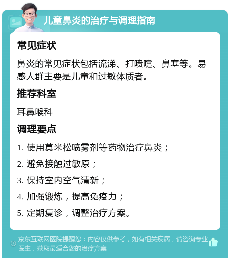 儿童鼻炎的治疗与调理指南 常见症状 鼻炎的常见症状包括流涕、打喷嚏、鼻塞等。易感人群主要是儿童和过敏体质者。 推荐科室 耳鼻喉科 调理要点 1. 使用莫米松喷雾剂等药物治疗鼻炎； 2. 避免接触过敏原； 3. 保持室内空气清新； 4. 加强锻炼，提高免疫力； 5. 定期复诊，调整治疗方案。