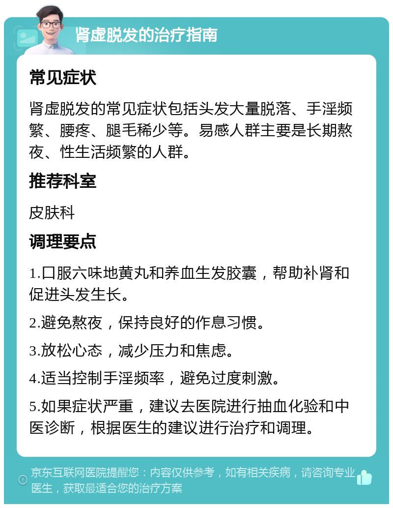 肾虚脱发的治疗指南 常见症状 肾虚脱发的常见症状包括头发大量脱落、手淫频繁、腰疼、腿毛稀少等。易感人群主要是长期熬夜、性生活频繁的人群。 推荐科室 皮肤科 调理要点 1.口服六味地黄丸和养血生发胶囊，帮助补肾和促进头发生长。 2.避免熬夜，保持良好的作息习惯。 3.放松心态，减少压力和焦虑。 4.适当控制手淫频率，避免过度刺激。 5.如果症状严重，建议去医院进行抽血化验和中医诊断，根据医生的建议进行治疗和调理。