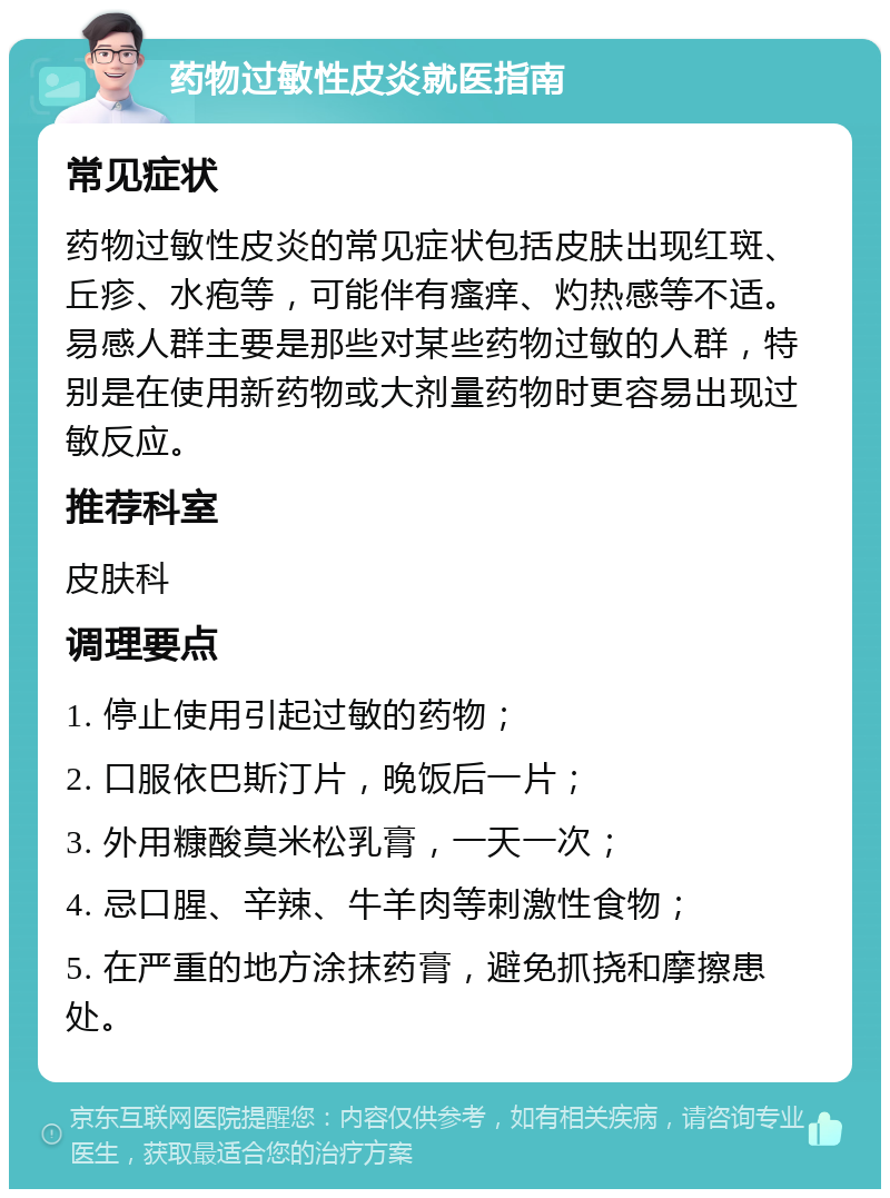 药物过敏性皮炎就医指南 常见症状 药物过敏性皮炎的常见症状包括皮肤出现红斑、丘疹、水疱等，可能伴有瘙痒、灼热感等不适。易感人群主要是那些对某些药物过敏的人群，特别是在使用新药物或大剂量药物时更容易出现过敏反应。 推荐科室 皮肤科 调理要点 1. 停止使用引起过敏的药物； 2. 口服依巴斯汀片，晚饭后一片； 3. 外用糠酸莫米松乳膏，一天一次； 4. 忌口腥、辛辣、牛羊肉等刺激性食物； 5. 在严重的地方涂抹药膏，避免抓挠和摩擦患处。