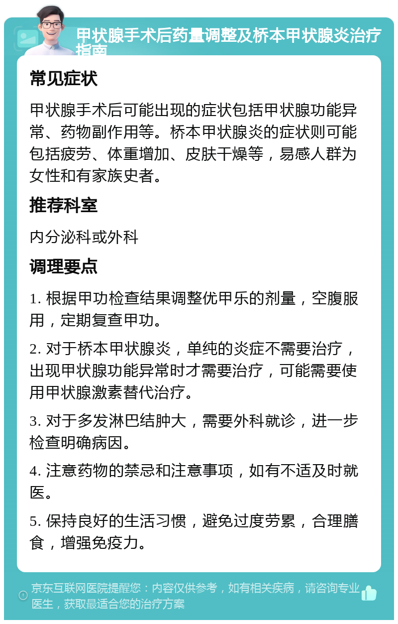 甲状腺手术后药量调整及桥本甲状腺炎治疗指南 常见症状 甲状腺手术后可能出现的症状包括甲状腺功能异常、药物副作用等。桥本甲状腺炎的症状则可能包括疲劳、体重增加、皮肤干燥等，易感人群为女性和有家族史者。 推荐科室 内分泌科或外科 调理要点 1. 根据甲功检查结果调整优甲乐的剂量，空腹服用，定期复查甲功。 2. 对于桥本甲状腺炎，单纯的炎症不需要治疗，出现甲状腺功能异常时才需要治疗，可能需要使用甲状腺激素替代治疗。 3. 对于多发淋巴结肿大，需要外科就诊，进一步检查明确病因。 4. 注意药物的禁忌和注意事项，如有不适及时就医。 5. 保持良好的生活习惯，避免过度劳累，合理膳食，增强免疫力。