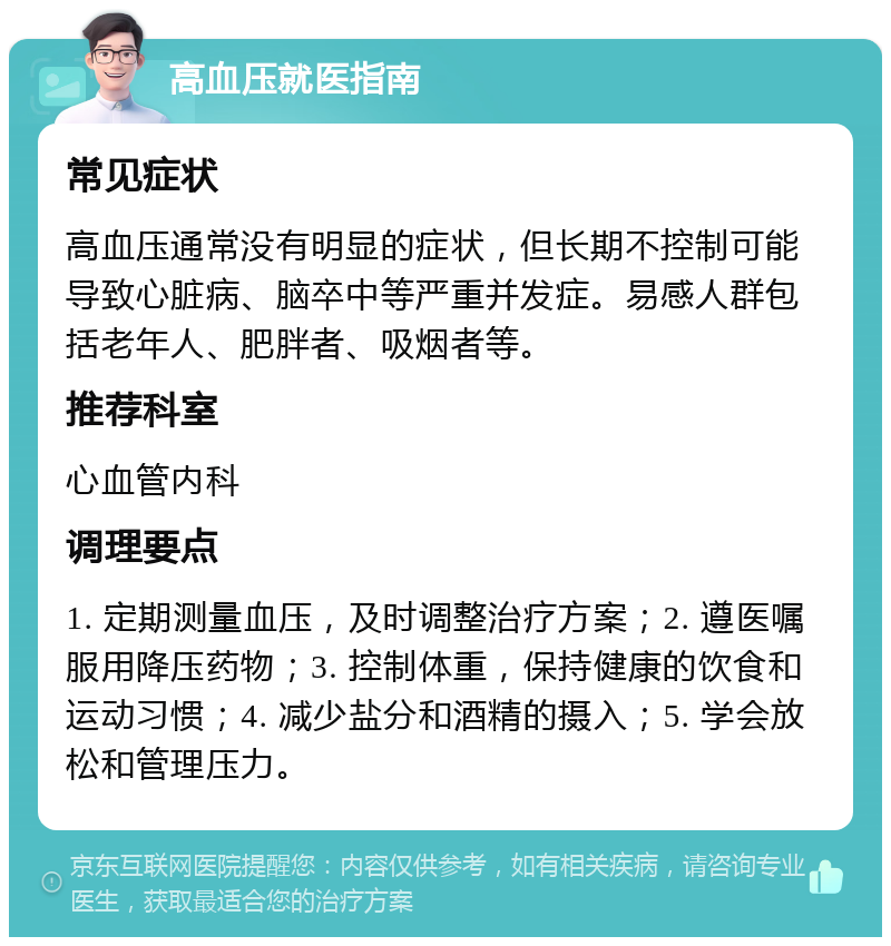 高血压就医指南 常见症状 高血压通常没有明显的症状，但长期不控制可能导致心脏病、脑卒中等严重并发症。易感人群包括老年人、肥胖者、吸烟者等。 推荐科室 心血管内科 调理要点 1. 定期测量血压，及时调整治疗方案；2. 遵医嘱服用降压药物；3. 控制体重，保持健康的饮食和运动习惯；4. 减少盐分和酒精的摄入；5. 学会放松和管理压力。