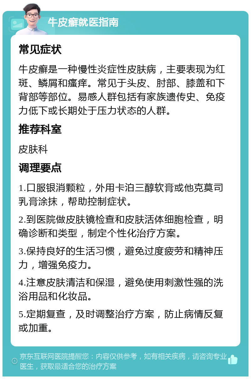 牛皮癣就医指南 常见症状 牛皮癣是一种慢性炎症性皮肤病，主要表现为红斑、鳞屑和瘙痒。常见于头皮、肘部、膝盖和下背部等部位。易感人群包括有家族遗传史、免疫力低下或长期处于压力状态的人群。 推荐科室 皮肤科 调理要点 1.口服银消颗粒，外用卡泊三醇软膏或他克莫司乳膏涂抹，帮助控制症状。 2.到医院做皮肤镜检查和皮肤活体细胞检查，明确诊断和类型，制定个性化治疗方案。 3.保持良好的生活习惯，避免过度疲劳和精神压力，增强免疫力。 4.注意皮肤清洁和保湿，避免使用刺激性强的洗浴用品和化妆品。 5.定期复查，及时调整治疗方案，防止病情反复或加重。