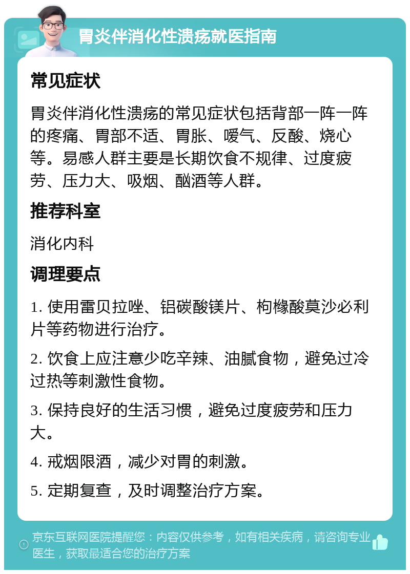 胃炎伴消化性溃疡就医指南 常见症状 胃炎伴消化性溃疡的常见症状包括背部一阵一阵的疼痛、胃部不适、胃胀、嗳气、反酸、烧心等。易感人群主要是长期饮食不规律、过度疲劳、压力大、吸烟、酗酒等人群。 推荐科室 消化内科 调理要点 1. 使用雷贝拉唑、铝碳酸镁片、枸橼酸莫沙必利片等药物进行治疗。 2. 饮食上应注意少吃辛辣、油腻食物，避免过冷过热等刺激性食物。 3. 保持良好的生活习惯，避免过度疲劳和压力大。 4. 戒烟限酒，减少对胃的刺激。 5. 定期复查，及时调整治疗方案。