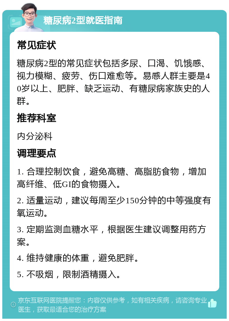 糖尿病2型就医指南 常见症状 糖尿病2型的常见症状包括多尿、口渴、饥饿感、视力模糊、疲劳、伤口难愈等。易感人群主要是40岁以上、肥胖、缺乏运动、有糖尿病家族史的人群。 推荐科室 内分泌科 调理要点 1. 合理控制饮食，避免高糖、高脂肪食物，增加高纤维、低GI的食物摄入。 2. 适量运动，建议每周至少150分钟的中等强度有氧运动。 3. 定期监测血糖水平，根据医生建议调整用药方案。 4. 维持健康的体重，避免肥胖。 5. 不吸烟，限制酒精摄入。