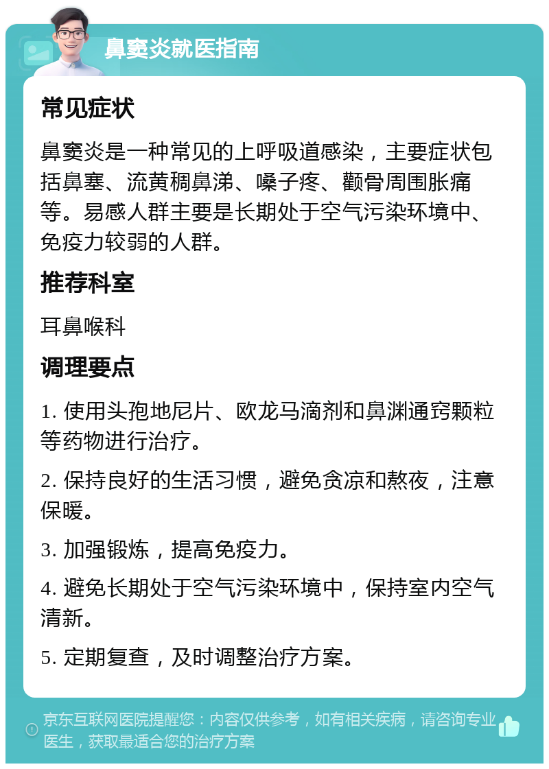 鼻窦炎就医指南 常见症状 鼻窦炎是一种常见的上呼吸道感染，主要症状包括鼻塞、流黄稠鼻涕、嗓子疼、颧骨周围胀痛等。易感人群主要是长期处于空气污染环境中、免疫力较弱的人群。 推荐科室 耳鼻喉科 调理要点 1. 使用头孢地尼片、欧龙马滴剂和鼻渊通窍颗粒等药物进行治疗。 2. 保持良好的生活习惯，避免贪凉和熬夜，注意保暖。 3. 加强锻炼，提高免疫力。 4. 避免长期处于空气污染环境中，保持室内空气清新。 5. 定期复查，及时调整治疗方案。