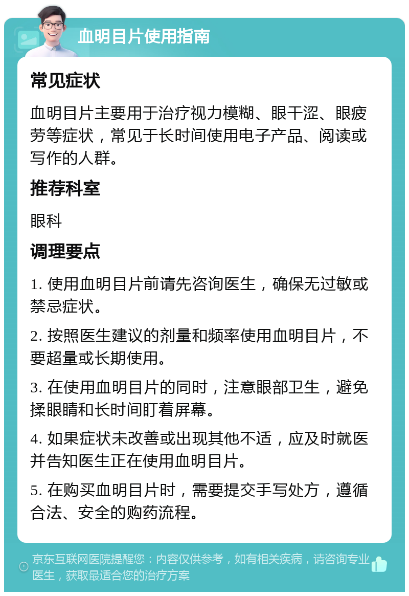 血明目片使用指南 常见症状 血明目片主要用于治疗视力模糊、眼干涩、眼疲劳等症状，常见于长时间使用电子产品、阅读或写作的人群。 推荐科室 眼科 调理要点 1. 使用血明目片前请先咨询医生，确保无过敏或禁忌症状。 2. 按照医生建议的剂量和频率使用血明目片，不要超量或长期使用。 3. 在使用血明目片的同时，注意眼部卫生，避免揉眼睛和长时间盯着屏幕。 4. 如果症状未改善或出现其他不适，应及时就医并告知医生正在使用血明目片。 5. 在购买血明目片时，需要提交手写处方，遵循合法、安全的购药流程。