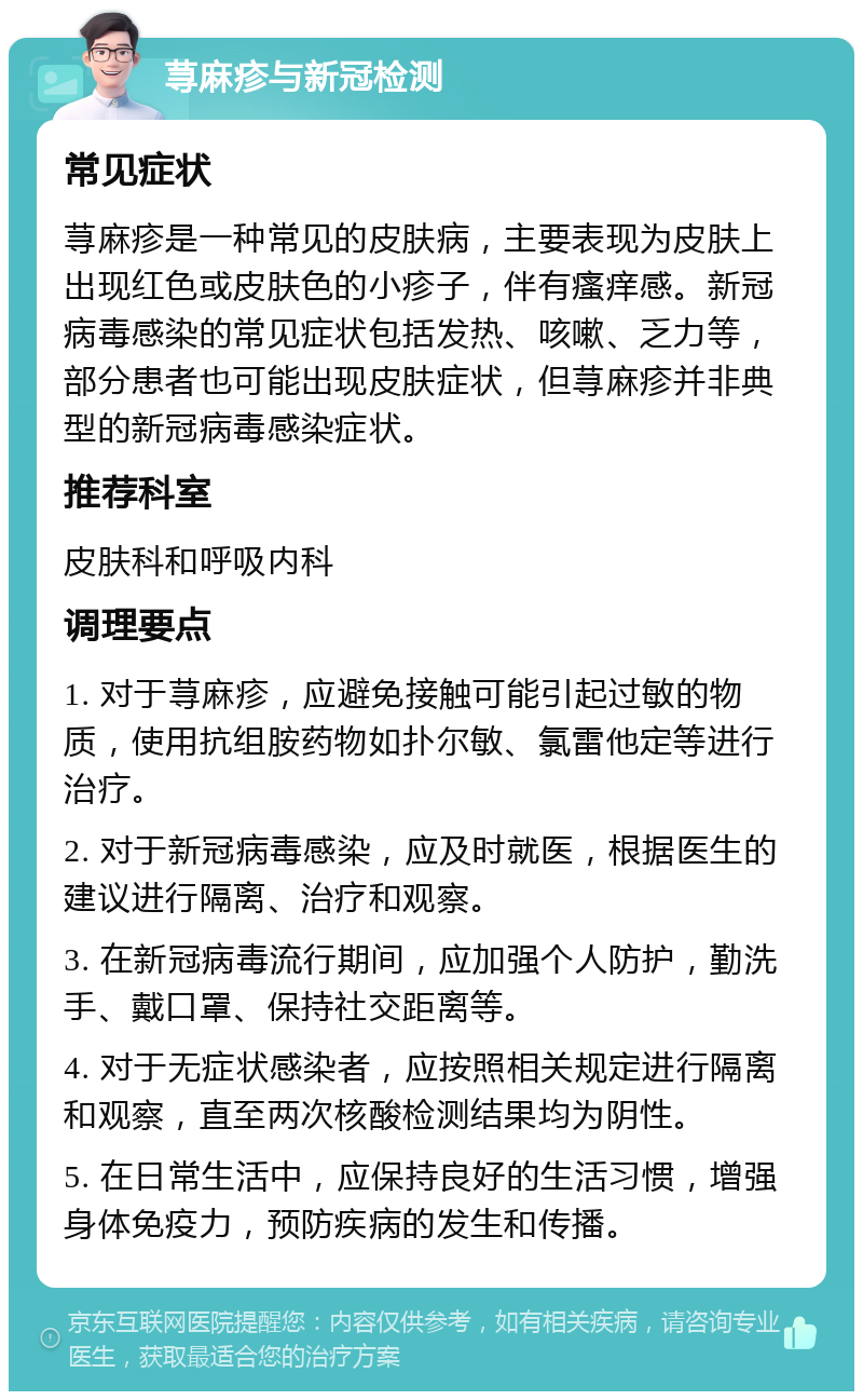 荨麻疹与新冠检测 常见症状 荨麻疹是一种常见的皮肤病，主要表现为皮肤上出现红色或皮肤色的小疹子，伴有瘙痒感。新冠病毒感染的常见症状包括发热、咳嗽、乏力等，部分患者也可能出现皮肤症状，但荨麻疹并非典型的新冠病毒感染症状。 推荐科室 皮肤科和呼吸内科 调理要点 1. 对于荨麻疹，应避免接触可能引起过敏的物质，使用抗组胺药物如扑尔敏、氯雷他定等进行治疗。 2. 对于新冠病毒感染，应及时就医，根据医生的建议进行隔离、治疗和观察。 3. 在新冠病毒流行期间，应加强个人防护，勤洗手、戴口罩、保持社交距离等。 4. 对于无症状感染者，应按照相关规定进行隔离和观察，直至两次核酸检测结果均为阴性。 5. 在日常生活中，应保持良好的生活习惯，增强身体免疫力，预防疾病的发生和传播。