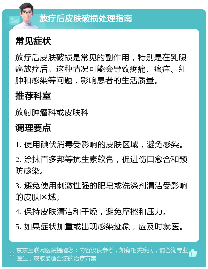 放疗后皮肤破损处理指南 常见症状 放疗后皮肤破损是常见的副作用，特别是在乳腺癌放疗后。这种情况可能会导致疼痛、瘙痒、红肿和感染等问题，影响患者的生活质量。 推荐科室 放射肿瘤科或皮肤科 调理要点 1. 使用碘伏消毒受影响的皮肤区域，避免感染。 2. 涂抹百多邦等抗生素软膏，促进伤口愈合和预防感染。 3. 避免使用刺激性强的肥皂或洗涤剂清洁受影响的皮肤区域。 4. 保持皮肤清洁和干燥，避免摩擦和压力。 5. 如果症状加重或出现感染迹象，应及时就医。