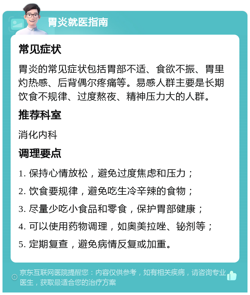 胃炎就医指南 常见症状 胃炎的常见症状包括胃部不适、食欲不振、胃里灼热感、后背偶尔疼痛等。易感人群主要是长期饮食不规律、过度熬夜、精神压力大的人群。 推荐科室 消化内科 调理要点 1. 保持心情放松，避免过度焦虑和压力； 2. 饮食要规律，避免吃生冷辛辣的食物； 3. 尽量少吃小食品和零食，保护胃部健康； 4. 可以使用药物调理，如奥美拉唑、铋剂等； 5. 定期复查，避免病情反复或加重。