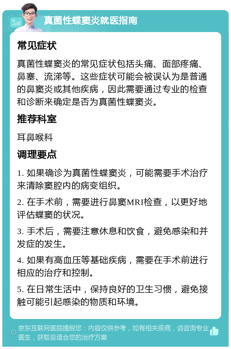 真菌性蝶窦炎就医指南 常见症状 真菌性蝶窦炎的常见症状包括头痛、面部疼痛、鼻塞、流涕等。这些症状可能会被误认为是普通的鼻窦炎或其他疾病，因此需要通过专业的检查和诊断来确定是否为真菌性蝶窦炎。 推荐科室 耳鼻喉科 调理要点 1. 如果确诊为真菌性蝶窦炎，可能需要手术治疗来清除窦腔内的病变组织。 2. 在手术前，需要进行鼻窦MRI检查，以更好地评估蝶窦的状况。 3. 手术后，需要注意休息和饮食，避免感染和并发症的发生。 4. 如果有高血压等基础疾病，需要在手术前进行相应的治疗和控制。 5. 在日常生活中，保持良好的卫生习惯，避免接触可能引起感染的物质和环境。