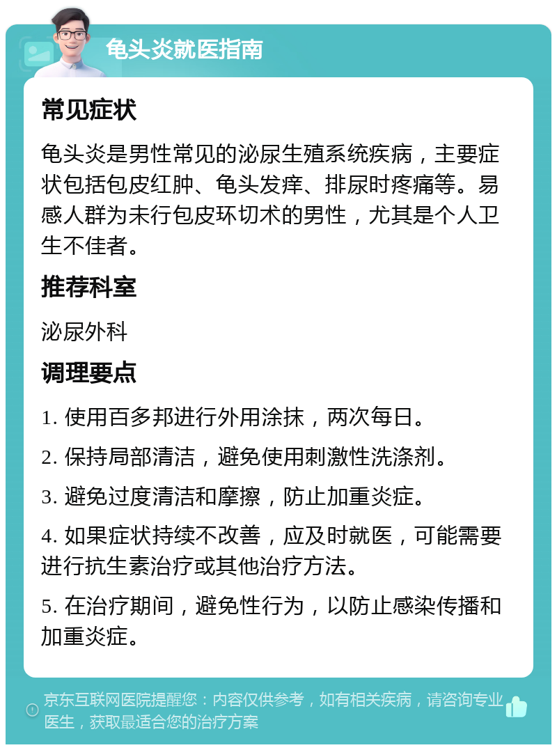 龟头炎就医指南 常见症状 龟头炎是男性常见的泌尿生殖系统疾病，主要症状包括包皮红肿、龟头发痒、排尿时疼痛等。易感人群为未行包皮环切术的男性，尤其是个人卫生不佳者。 推荐科室 泌尿外科 调理要点 1. 使用百多邦进行外用涂抹，两次每日。 2. 保持局部清洁，避免使用刺激性洗涤剂。 3. 避免过度清洁和摩擦，防止加重炎症。 4. 如果症状持续不改善，应及时就医，可能需要进行抗生素治疗或其他治疗方法。 5. 在治疗期间，避免性行为，以防止感染传播和加重炎症。