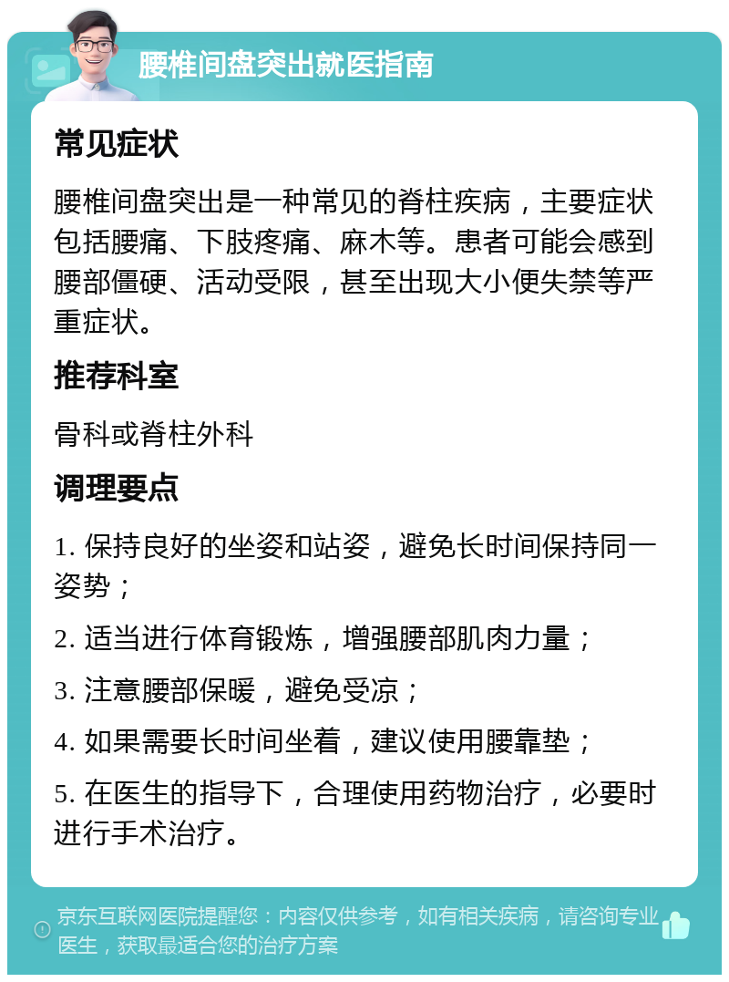 腰椎间盘突出就医指南 常见症状 腰椎间盘突出是一种常见的脊柱疾病，主要症状包括腰痛、下肢疼痛、麻木等。患者可能会感到腰部僵硬、活动受限，甚至出现大小便失禁等严重症状。 推荐科室 骨科或脊柱外科 调理要点 1. 保持良好的坐姿和站姿，避免长时间保持同一姿势； 2. 适当进行体育锻炼，增强腰部肌肉力量； 3. 注意腰部保暖，避免受凉； 4. 如果需要长时间坐着，建议使用腰靠垫； 5. 在医生的指导下，合理使用药物治疗，必要时进行手术治疗。