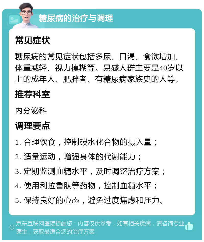 糖尿病的治疗与调理 常见症状 糖尿病的常见症状包括多尿、口渴、食欲增加、体重减轻、视力模糊等。易感人群主要是40岁以上的成年人、肥胖者、有糖尿病家族史的人等。 推荐科室 内分泌科 调理要点 1. 合理饮食，控制碳水化合物的摄入量； 2. 适量运动，增强身体的代谢能力； 3. 定期监测血糖水平，及时调整治疗方案； 4. 使用利拉鲁肽等药物，控制血糖水平； 5. 保持良好的心态，避免过度焦虑和压力。