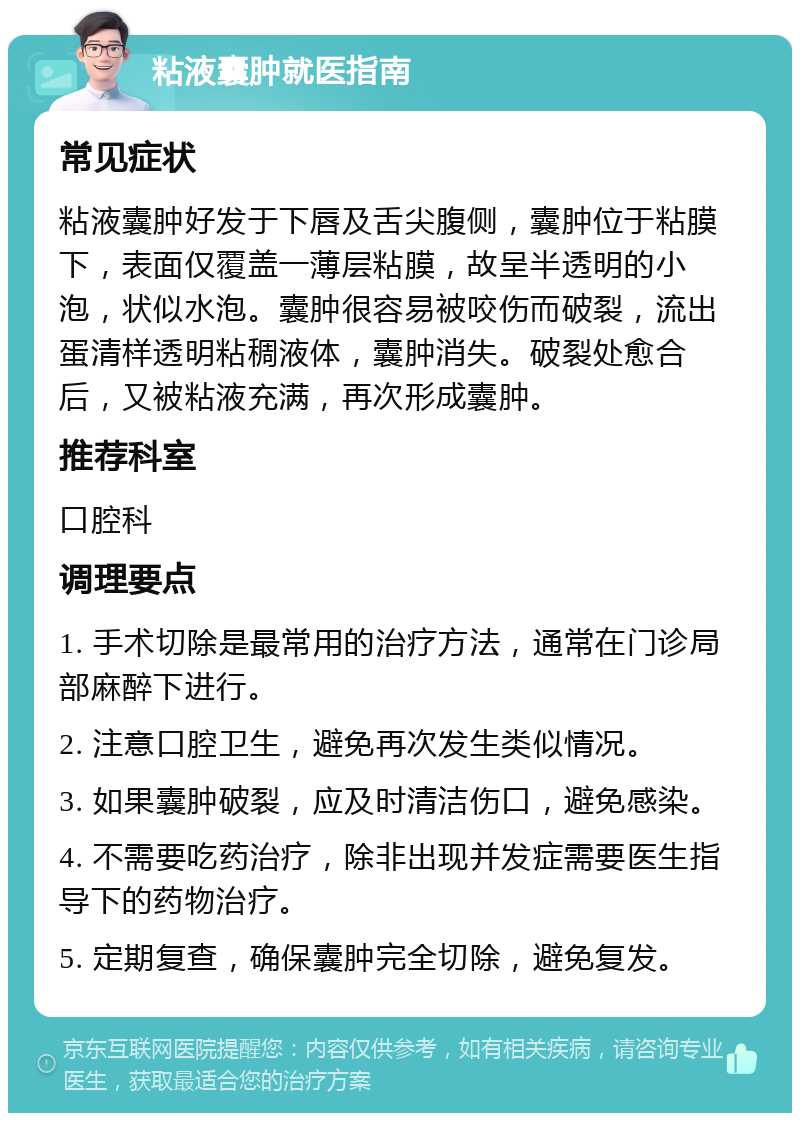 粘液囊肿就医指南 常见症状 粘液囊肿好发于下唇及舌尖腹侧，囊肿位于粘膜下，表面仅覆盖一薄层粘膜，故呈半透明的小泡，状似水泡。囊肿很容易被咬伤而破裂，流出蛋清样透明粘稠液体，囊肿消失。破裂处愈合后，又被粘液充满，再次形成囊肿。 推荐科室 口腔科 调理要点 1. 手术切除是最常用的治疗方法，通常在门诊局部麻醉下进行。 2. 注意口腔卫生，避免再次发生类似情况。 3. 如果囊肿破裂，应及时清洁伤口，避免感染。 4. 不需要吃药治疗，除非出现并发症需要医生指导下的药物治疗。 5. 定期复查，确保囊肿完全切除，避免复发。