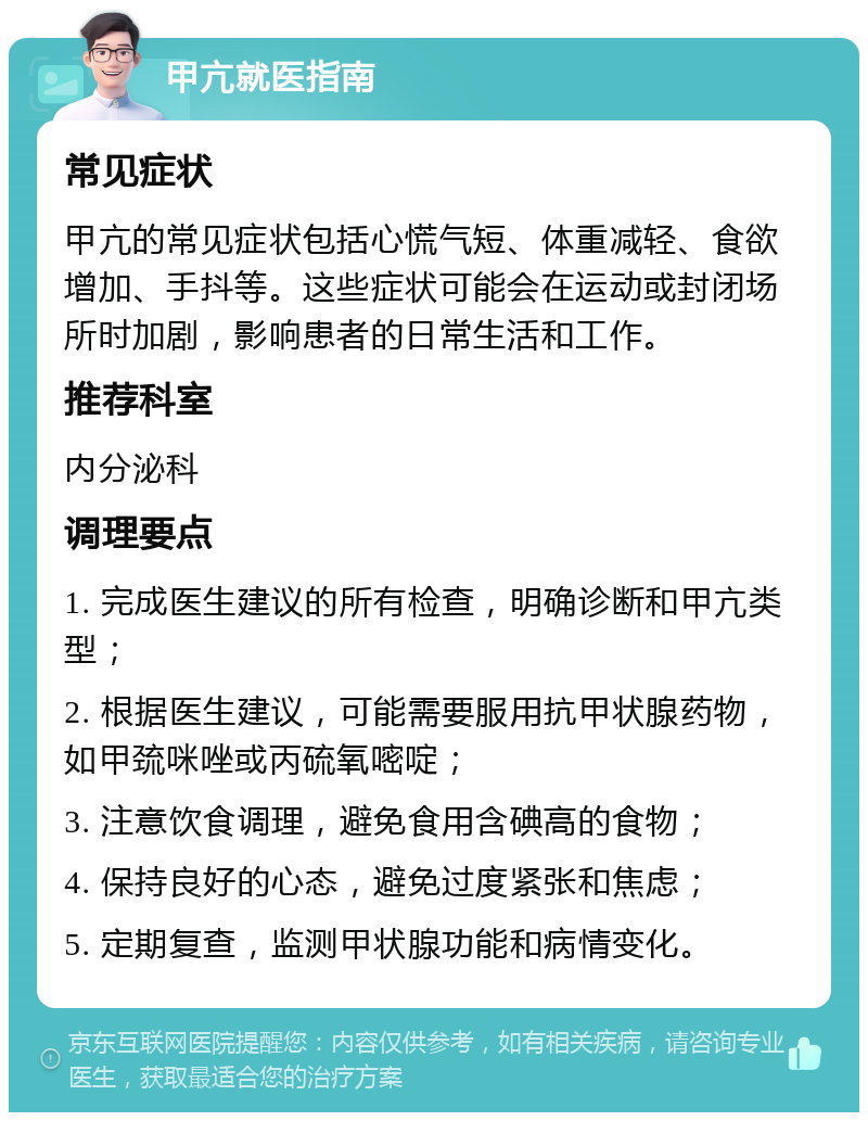 甲亢就医指南 常见症状 甲亢的常见症状包括心慌气短、体重减轻、食欲增加、手抖等。这些症状可能会在运动或封闭场所时加剧，影响患者的日常生活和工作。 推荐科室 内分泌科 调理要点 1. 完成医生建议的所有检查，明确诊断和甲亢类型； 2. 根据医生建议，可能需要服用抗甲状腺药物，如甲巯咪唑或丙硫氧嘧啶； 3. 注意饮食调理，避免食用含碘高的食物； 4. 保持良好的心态，避免过度紧张和焦虑； 5. 定期复查，监测甲状腺功能和病情变化。