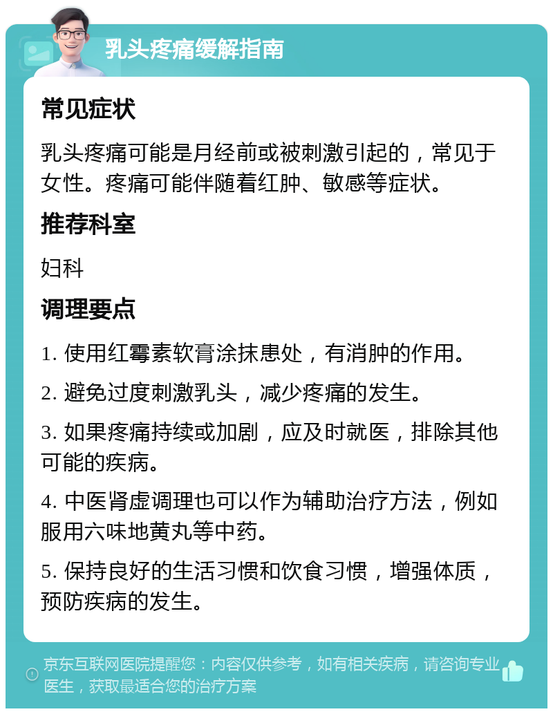 乳头疼痛缓解指南 常见症状 乳头疼痛可能是月经前或被刺激引起的，常见于女性。疼痛可能伴随着红肿、敏感等症状。 推荐科室 妇科 调理要点 1. 使用红霉素软膏涂抹患处，有消肿的作用。 2. 避免过度刺激乳头，减少疼痛的发生。 3. 如果疼痛持续或加剧，应及时就医，排除其他可能的疾病。 4. 中医肾虚调理也可以作为辅助治疗方法，例如服用六味地黄丸等中药。 5. 保持良好的生活习惯和饮食习惯，增强体质，预防疾病的发生。