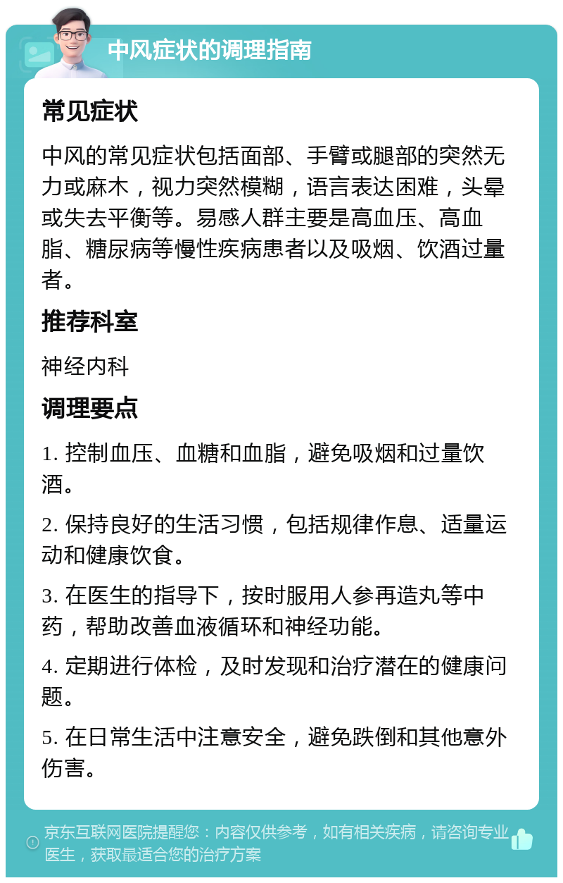 中风症状的调理指南 常见症状 中风的常见症状包括面部、手臂或腿部的突然无力或麻木，视力突然模糊，语言表达困难，头晕或失去平衡等。易感人群主要是高血压、高血脂、糖尿病等慢性疾病患者以及吸烟、饮酒过量者。 推荐科室 神经内科 调理要点 1. 控制血压、血糖和血脂，避免吸烟和过量饮酒。 2. 保持良好的生活习惯，包括规律作息、适量运动和健康饮食。 3. 在医生的指导下，按时服用人参再造丸等中药，帮助改善血液循环和神经功能。 4. 定期进行体检，及时发现和治疗潜在的健康问题。 5. 在日常生活中注意安全，避免跌倒和其他意外伤害。