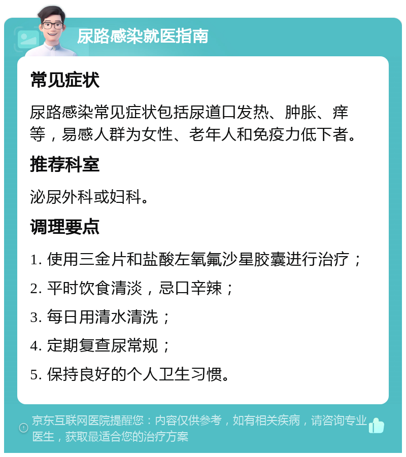 尿路感染就医指南 常见症状 尿路感染常见症状包括尿道口发热、肿胀、痒等，易感人群为女性、老年人和免疫力低下者。 推荐科室 泌尿外科或妇科。 调理要点 1. 使用三金片和盐酸左氧氟沙星胶囊进行治疗； 2. 平时饮食清淡，忌口辛辣； 3. 每日用清水清洗； 4. 定期复查尿常规； 5. 保持良好的个人卫生习惯。