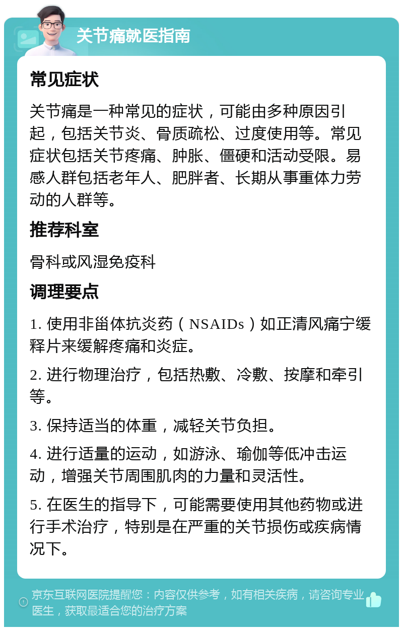 关节痛就医指南 常见症状 关节痛是一种常见的症状，可能由多种原因引起，包括关节炎、骨质疏松、过度使用等。常见症状包括关节疼痛、肿胀、僵硬和活动受限。易感人群包括老年人、肥胖者、长期从事重体力劳动的人群等。 推荐科室 骨科或风湿免疫科 调理要点 1. 使用非甾体抗炎药（NSAIDs）如正清风痛宁缓释片来缓解疼痛和炎症。 2. 进行物理治疗，包括热敷、冷敷、按摩和牵引等。 3. 保持适当的体重，减轻关节负担。 4. 进行适量的运动，如游泳、瑜伽等低冲击运动，增强关节周围肌肉的力量和灵活性。 5. 在医生的指导下，可能需要使用其他药物或进行手术治疗，特别是在严重的关节损伤或疾病情况下。