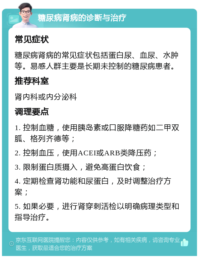 糖尿病肾病的诊断与治疗 常见症状 糖尿病肾病的常见症状包括蛋白尿、血尿、水肿等。易感人群主要是长期未控制的糖尿病患者。 推荐科室 肾内科或内分泌科 调理要点 1. 控制血糖，使用胰岛素或口服降糖药如二甲双胍、格列齐德等； 2. 控制血压，使用ACEI或ARB类降压药； 3. 限制蛋白质摄入，避免高蛋白饮食； 4. 定期检查肾功能和尿蛋白，及时调整治疗方案； 5. 如果必要，进行肾穿刺活检以明确病理类型和指导治疗。