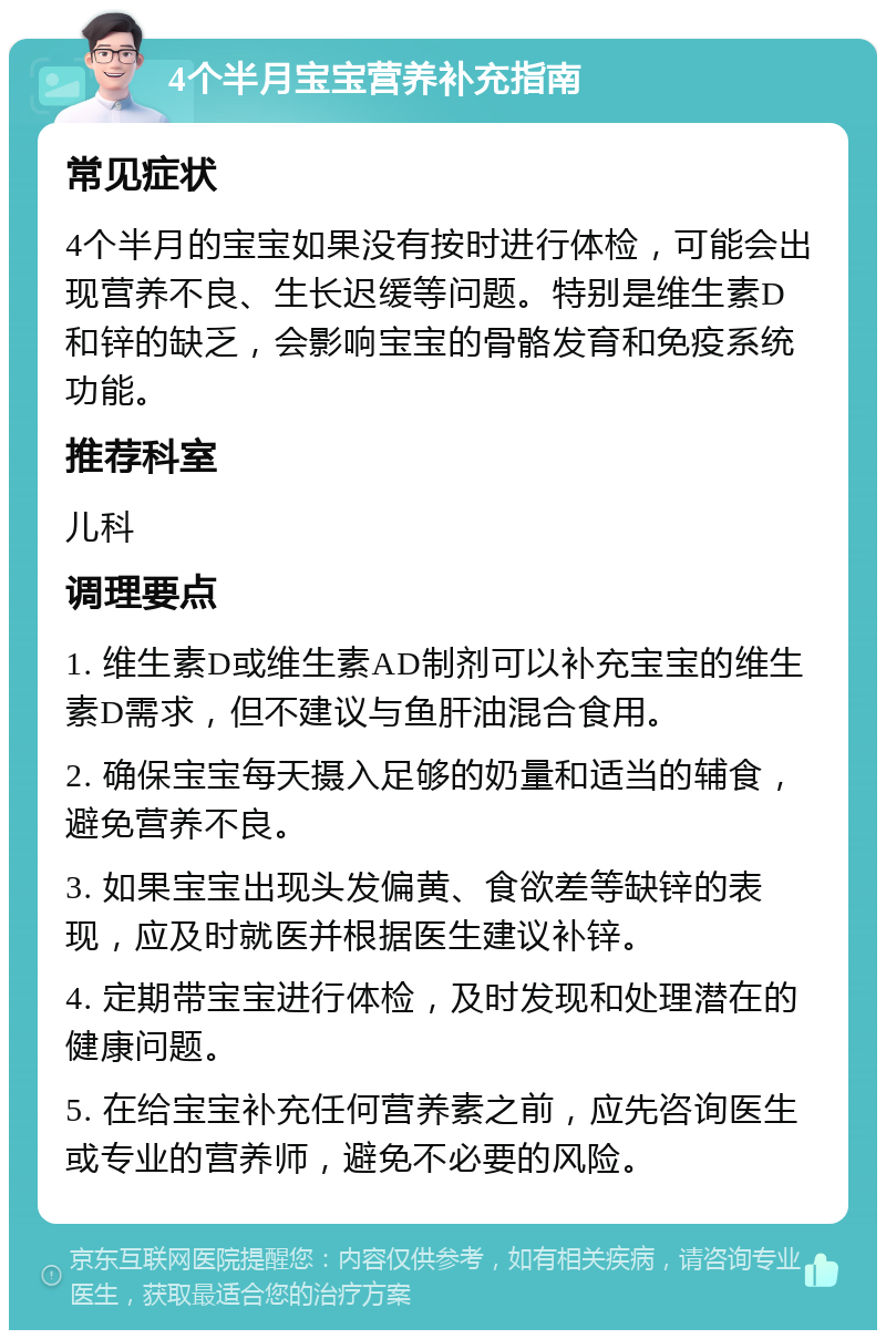 4个半月宝宝营养补充指南 常见症状 4个半月的宝宝如果没有按时进行体检，可能会出现营养不良、生长迟缓等问题。特别是维生素D和锌的缺乏，会影响宝宝的骨骼发育和免疫系统功能。 推荐科室 儿科 调理要点 1. 维生素D或维生素AD制剂可以补充宝宝的维生素D需求，但不建议与鱼肝油混合食用。 2. 确保宝宝每天摄入足够的奶量和适当的辅食，避免营养不良。 3. 如果宝宝出现头发偏黄、食欲差等缺锌的表现，应及时就医并根据医生建议补锌。 4. 定期带宝宝进行体检，及时发现和处理潜在的健康问题。 5. 在给宝宝补充任何营养素之前，应先咨询医生或专业的营养师，避免不必要的风险。