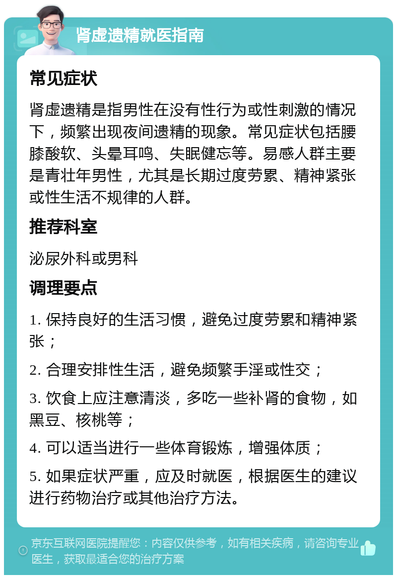 肾虚遗精就医指南 常见症状 肾虚遗精是指男性在没有性行为或性刺激的情况下，频繁出现夜间遗精的现象。常见症状包括腰膝酸软、头晕耳鸣、失眠健忘等。易感人群主要是青壮年男性，尤其是长期过度劳累、精神紧张或性生活不规律的人群。 推荐科室 泌尿外科或男科 调理要点 1. 保持良好的生活习惯，避免过度劳累和精神紧张； 2. 合理安排性生活，避免频繁手淫或性交； 3. 饮食上应注意清淡，多吃一些补肾的食物，如黑豆、核桃等； 4. 可以适当进行一些体育锻炼，增强体质； 5. 如果症状严重，应及时就医，根据医生的建议进行药物治疗或其他治疗方法。