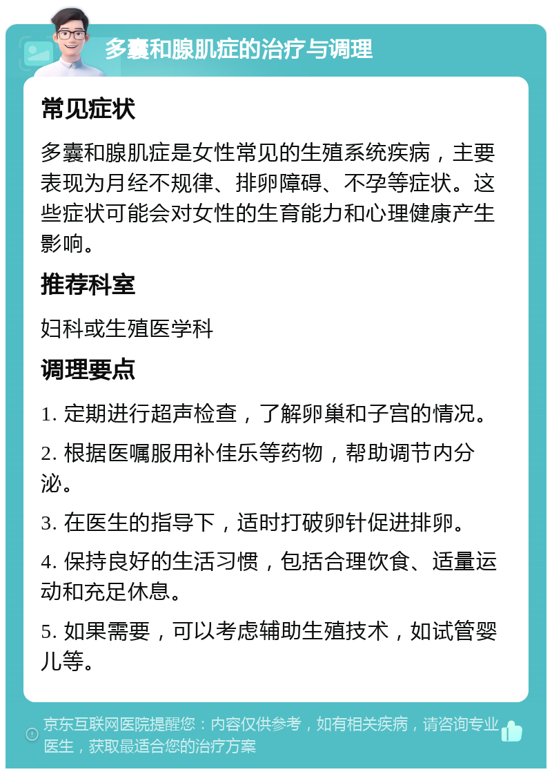 多囊和腺肌症的治疗与调理 常见症状 多囊和腺肌症是女性常见的生殖系统疾病，主要表现为月经不规律、排卵障碍、不孕等症状。这些症状可能会对女性的生育能力和心理健康产生影响。 推荐科室 妇科或生殖医学科 调理要点 1. 定期进行超声检查，了解卵巢和子宫的情况。 2. 根据医嘱服用补佳乐等药物，帮助调节内分泌。 3. 在医生的指导下，适时打破卵针促进排卵。 4. 保持良好的生活习惯，包括合理饮食、适量运动和充足休息。 5. 如果需要，可以考虑辅助生殖技术，如试管婴儿等。