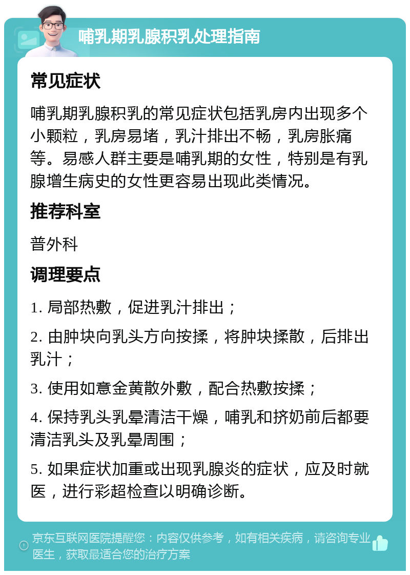 哺乳期乳腺积乳处理指南 常见症状 哺乳期乳腺积乳的常见症状包括乳房内出现多个小颗粒，乳房易堵，乳汁排出不畅，乳房胀痛等。易感人群主要是哺乳期的女性，特别是有乳腺增生病史的女性更容易出现此类情况。 推荐科室 普外科 调理要点 1. 局部热敷，促进乳汁排出； 2. 由肿块向乳头方向按揉，将肿块揉散，后排出乳汁； 3. 使用如意金黄散外敷，配合热敷按揉； 4. 保持乳头乳晕清洁干燥，哺乳和挤奶前后都要清洁乳头及乳晕周围； 5. 如果症状加重或出现乳腺炎的症状，应及时就医，进行彩超检查以明确诊断。