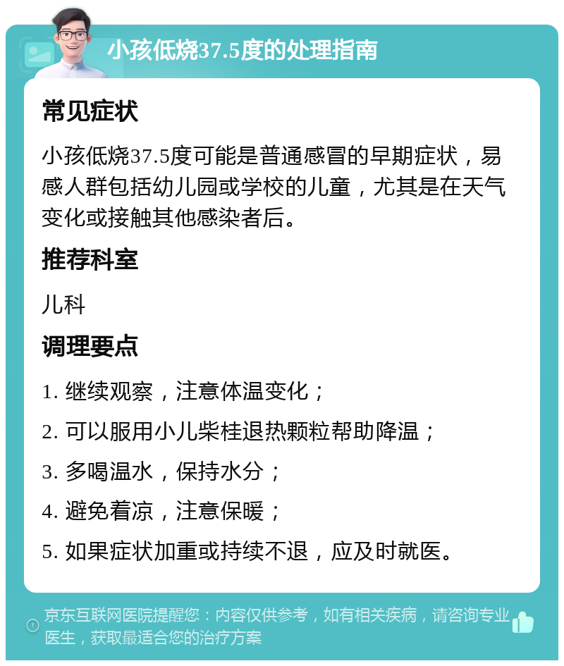 小孩低烧37.5度的处理指南 常见症状 小孩低烧37.5度可能是普通感冒的早期症状，易感人群包括幼儿园或学校的儿童，尤其是在天气变化或接触其他感染者后。 推荐科室 儿科 调理要点 1. 继续观察，注意体温变化； 2. 可以服用小儿柴桂退热颗粒帮助降温； 3. 多喝温水，保持水分； 4. 避免着凉，注意保暖； 5. 如果症状加重或持续不退，应及时就医。