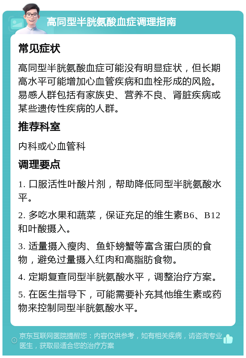 高同型半胱氨酸血症调理指南 常见症状 高同型半胱氨酸血症可能没有明显症状，但长期高水平可能增加心血管疾病和血栓形成的风险。易感人群包括有家族史、营养不良、肾脏疾病或某些遗传性疾病的人群。 推荐科室 内科或心血管科 调理要点 1. 口服活性叶酸片剂，帮助降低同型半胱氨酸水平。 2. 多吃水果和蔬菜，保证充足的维生素B6、B12和叶酸摄入。 3. 适量摄入瘦肉、鱼虾螃蟹等富含蛋白质的食物，避免过量摄入红肉和高脂肪食物。 4. 定期复查同型半胱氨酸水平，调整治疗方案。 5. 在医生指导下，可能需要补充其他维生素或药物来控制同型半胱氨酸水平。