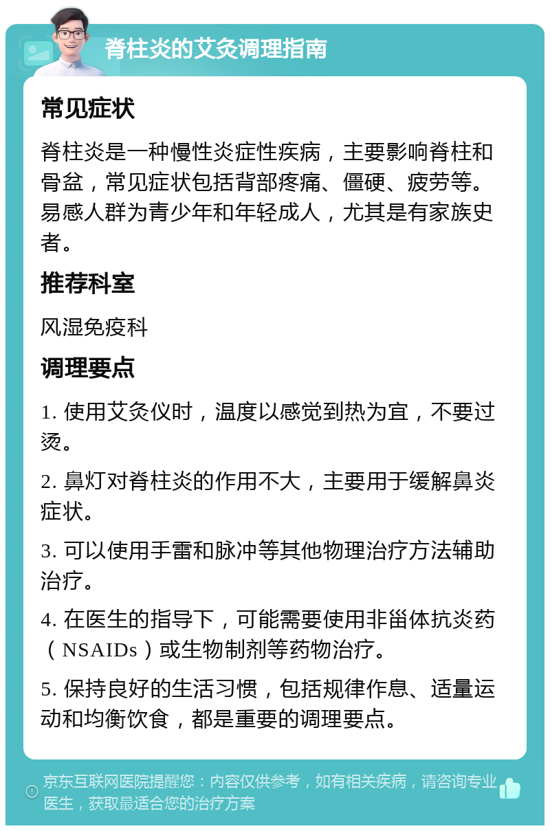 脊柱炎的艾灸调理指南 常见症状 脊柱炎是一种慢性炎症性疾病，主要影响脊柱和骨盆，常见症状包括背部疼痛、僵硬、疲劳等。易感人群为青少年和年轻成人，尤其是有家族史者。 推荐科室 风湿免疫科 调理要点 1. 使用艾灸仪时，温度以感觉到热为宜，不要过烫。 2. 鼻灯对脊柱炎的作用不大，主要用于缓解鼻炎症状。 3. 可以使用手雷和脉冲等其他物理治疗方法辅助治疗。 4. 在医生的指导下，可能需要使用非甾体抗炎药（NSAIDs）或生物制剂等药物治疗。 5. 保持良好的生活习惯，包括规律作息、适量运动和均衡饮食，都是重要的调理要点。