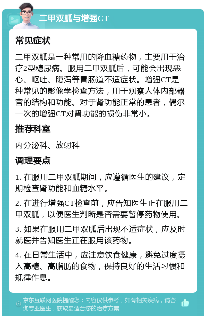 二甲双胍与增强CT 常见症状 二甲双胍是一种常用的降血糖药物，主要用于治疗2型糖尿病。服用二甲双胍后，可能会出现恶心、呕吐、腹泻等胃肠道不适症状。增强CT是一种常见的影像学检查方法，用于观察人体内部器官的结构和功能。对于肾功能正常的患者，偶尔一次的增强CT对肾功能的损伤非常小。 推荐科室 内分泌科、放射科 调理要点 1. 在服用二甲双胍期间，应遵循医生的建议，定期检查肾功能和血糖水平。 2. 在进行增强CT检查前，应告知医生正在服用二甲双胍，以便医生判断是否需要暂停药物使用。 3. 如果在服用二甲双胍后出现不适症状，应及时就医并告知医生正在服用该药物。 4. 在日常生活中，应注意饮食健康，避免过度摄入高糖、高脂肪的食物，保持良好的生活习惯和规律作息。