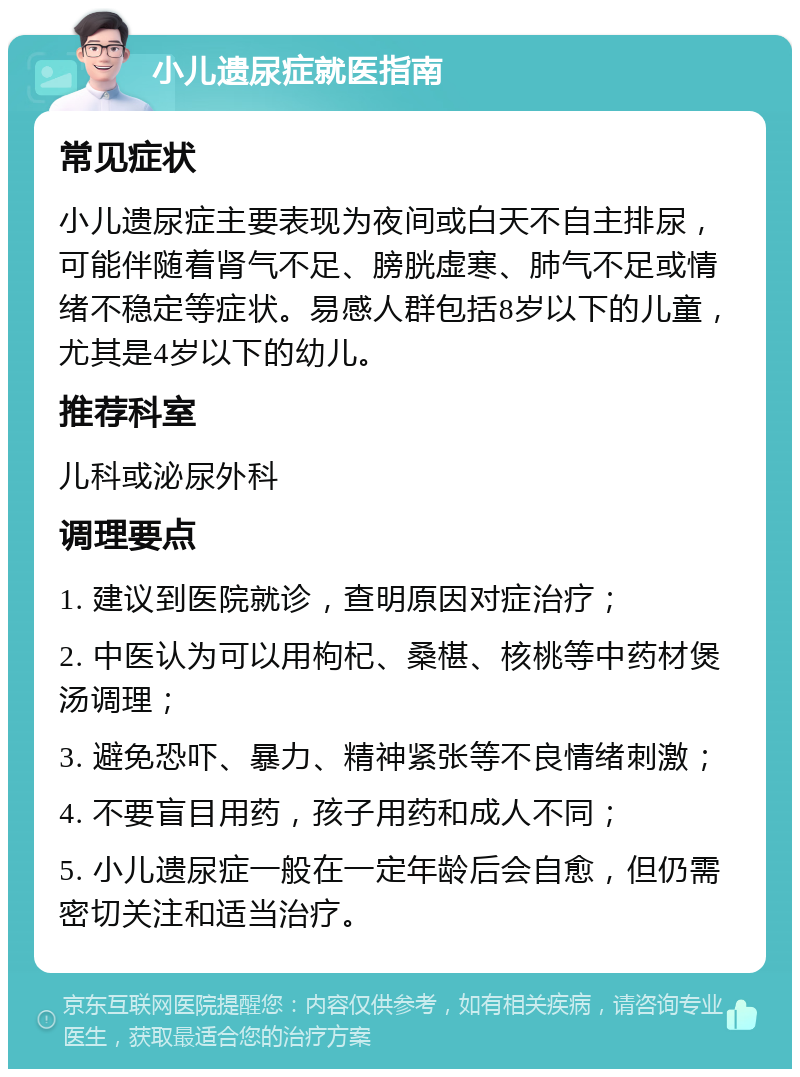 小儿遗尿症就医指南 常见症状 小儿遗尿症主要表现为夜间或白天不自主排尿，可能伴随着肾气不足、膀胱虚寒、肺气不足或情绪不稳定等症状。易感人群包括8岁以下的儿童，尤其是4岁以下的幼儿。 推荐科室 儿科或泌尿外科 调理要点 1. 建议到医院就诊，查明原因对症治疗； 2. 中医认为可以用枸杞、桑椹、核桃等中药材煲汤调理； 3. 避免恐吓、暴力、精神紧张等不良情绪刺激； 4. 不要盲目用药，孩子用药和成人不同； 5. 小儿遗尿症一般在一定年龄后会自愈，但仍需密切关注和适当治疗。