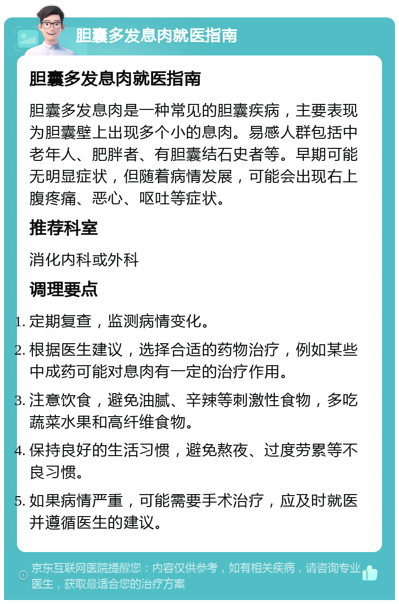 胆囊多发息肉就医指南 胆囊多发息肉就医指南 胆囊多发息肉是一种常见的胆囊疾病，主要表现为胆囊壁上出现多个小的息肉。易感人群包括中老年人、肥胖者、有胆囊结石史者等。早期可能无明显症状，但随着病情发展，可能会出现右上腹疼痛、恶心、呕吐等症状。 推荐科室 消化内科或外科 调理要点 定期复查，监测病情变化。 根据医生建议，选择合适的药物治疗，例如某些中成药可能对息肉有一定的治疗作用。 注意饮食，避免油腻、辛辣等刺激性食物，多吃蔬菜水果和高纤维食物。 保持良好的生活习惯，避免熬夜、过度劳累等不良习惯。 如果病情严重，可能需要手术治疗，应及时就医并遵循医生的建议。