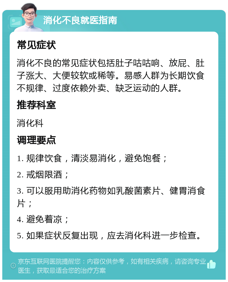 消化不良就医指南 常见症状 消化不良的常见症状包括肚子咕咕响、放屁、肚子涨大、大便较软或稀等。易感人群为长期饮食不规律、过度依赖外卖、缺乏运动的人群。 推荐科室 消化科 调理要点 1. 规律饮食，清淡易消化，避免饱餐； 2. 戒烟限酒； 3. 可以服用助消化药物如乳酸菌素片、健胃消食片； 4. 避免着凉； 5. 如果症状反复出现，应去消化科进一步检查。