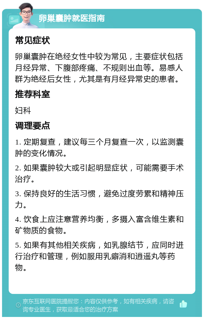 卵巢囊肿就医指南 常见症状 卵巢囊肿在绝经女性中较为常见，主要症状包括月经异常、下腹部疼痛、不规则出血等。易感人群为绝经后女性，尤其是有月经异常史的患者。 推荐科室 妇科 调理要点 1. 定期复查，建议每三个月复查一次，以监测囊肿的变化情况。 2. 如果囊肿较大或引起明显症状，可能需要手术治疗。 3. 保持良好的生活习惯，避免过度劳累和精神压力。 4. 饮食上应注意营养均衡，多摄入富含维生素和矿物质的食物。 5. 如果有其他相关疾病，如乳腺结节，应同时进行治疗和管理，例如服用乳癖消和逍遥丸等药物。