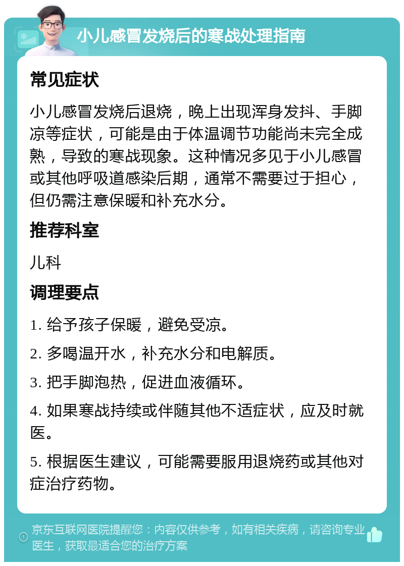 小儿感冒发烧后的寒战处理指南 常见症状 小儿感冒发烧后退烧，晚上出现浑身发抖、手脚凉等症状，可能是由于体温调节功能尚未完全成熟，导致的寒战现象。这种情况多见于小儿感冒或其他呼吸道感染后期，通常不需要过于担心，但仍需注意保暖和补充水分。 推荐科室 儿科 调理要点 1. 给予孩子保暖，避免受凉。 2. 多喝温开水，补充水分和电解质。 3. 把手脚泡热，促进血液循环。 4. 如果寒战持续或伴随其他不适症状，应及时就医。 5. 根据医生建议，可能需要服用退烧药或其他对症治疗药物。