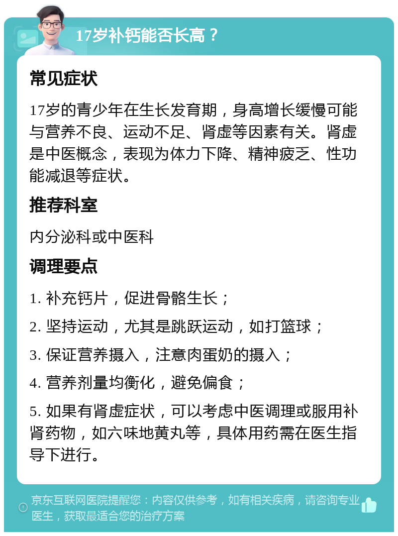 17岁补钙能否长高？ 常见症状 17岁的青少年在生长发育期，身高增长缓慢可能与营养不良、运动不足、肾虚等因素有关。肾虚是中医概念，表现为体力下降、精神疲乏、性功能减退等症状。 推荐科室 内分泌科或中医科 调理要点 1. 补充钙片，促进骨骼生长； 2. 坚持运动，尤其是跳跃运动，如打篮球； 3. 保证营养摄入，注意肉蛋奶的摄入； 4. 营养剂量均衡化，避免偏食； 5. 如果有肾虚症状，可以考虑中医调理或服用补肾药物，如六味地黄丸等，具体用药需在医生指导下进行。