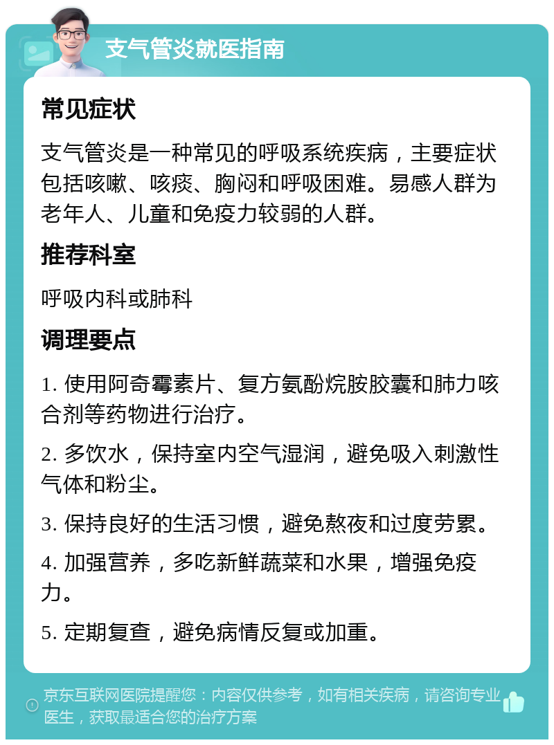 支气管炎就医指南 常见症状 支气管炎是一种常见的呼吸系统疾病，主要症状包括咳嗽、咳痰、胸闷和呼吸困难。易感人群为老年人、儿童和免疫力较弱的人群。 推荐科室 呼吸内科或肺科 调理要点 1. 使用阿奇霉素片、复方氨酚烷胺胶囊和肺力咳合剂等药物进行治疗。 2. 多饮水，保持室内空气湿润，避免吸入刺激性气体和粉尘。 3. 保持良好的生活习惯，避免熬夜和过度劳累。 4. 加强营养，多吃新鲜蔬菜和水果，增强免疫力。 5. 定期复查，避免病情反复或加重。